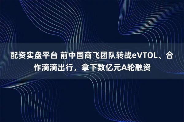 配资实盘平台 前中国商飞团队转战eVTOL、合作滴滴出行，拿下数亿元A轮融资