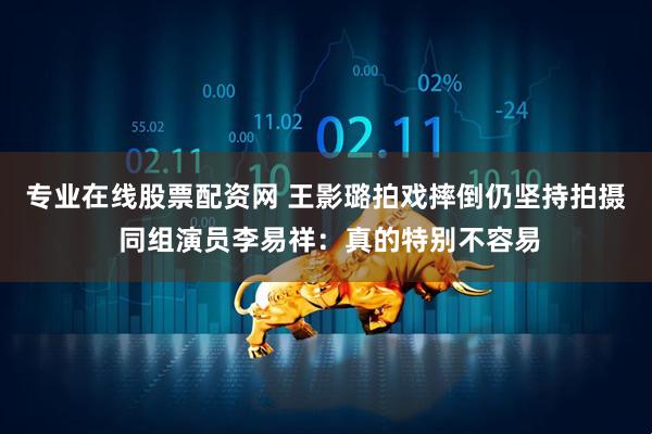 专业在线股票配资网 王影璐拍戏摔倒仍坚持拍摄 同组演员李易祥：真的特别不容易