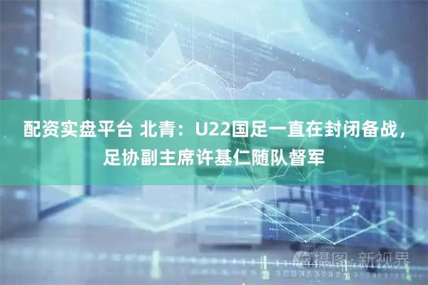 配资实盘平台 北青：U22国足一直在封闭备战，足协副主席许基仁随队督军