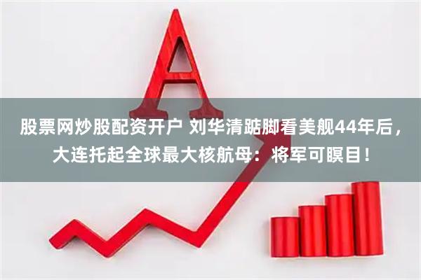 股票网炒股配资开户 刘华清踮脚看美舰44年后，大连托起全球最大核航母：将军可瞑目！