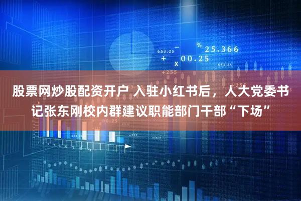 股票网炒股配资开户 入驻小红书后，人大党委书记张东刚校内群建议职能部门干部“下场”
