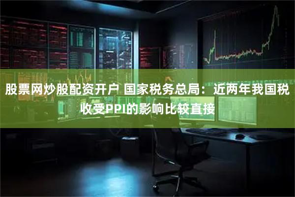 股票网炒股配资开户 国家税务总局：近两年我国税收受PPI的影响比较直接