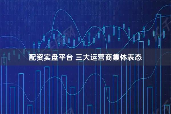 配资实盘平台 三大运营商集体表态