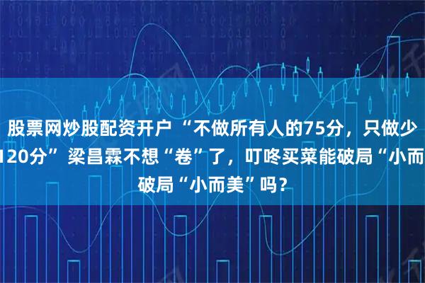 股票网炒股配资开户 “不做所有人的75分，只做少数人的120分” 梁昌霖不想“卷”了，叮咚买菜能破局“小而美”吗？