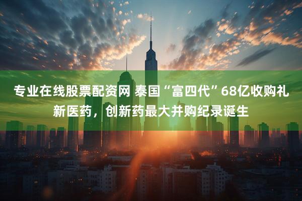 专业在线股票配资网 泰国“富四代”68亿收购礼新医药，创新药最大并购纪录诞生