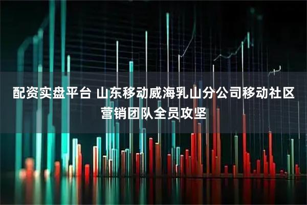 配资实盘平台 山东移动威海乳山分公司移动社区营销团队全员攻坚