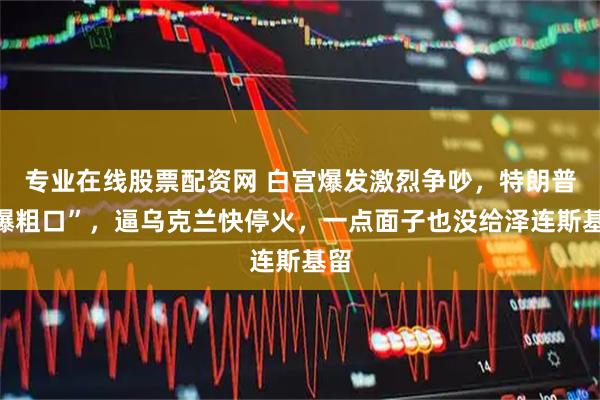 专业在线股票配资网 白宫爆发激烈争吵，特朗普“爆粗口”，逼乌克兰快停火，一点面子也没给泽连斯基留