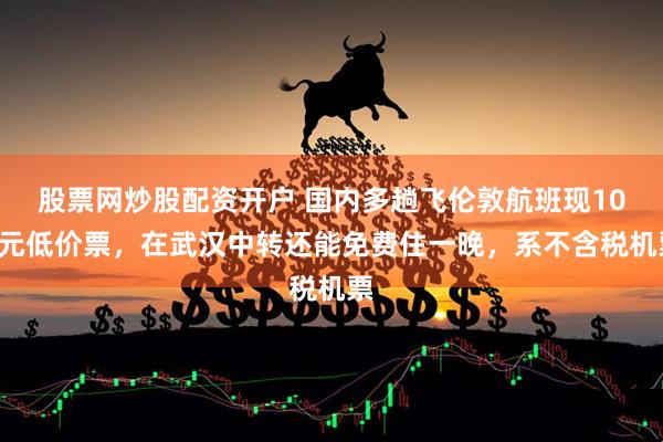 股票网炒股配资开户 国内多趟飞伦敦航班现100元低价票，在武汉中转还能免费住一晚，系不含税机票